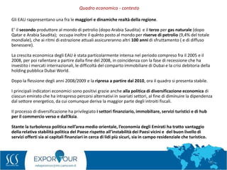 10
Gli EAU rappresentano una fra le maggiori e dinamiche realtà della regione.
E’ il secondo produttore al mondo di petrolio (dopo Arabia Saudita) e il terzo per gas naturale (dopo
Qatar e Arabia Saudita); occupa inoltre il quinto posto al mondo per riserve di petrolio (9,4% del totale
mondiale), che ai ritmi di estrazione attuali assicureranno altri 100 anni di sfruttamento ( e di diffuso
benessere).
La crescita economica degli EAU è stata particolarmente intensa nel periodo compreso fra il 2005 e il
2008, per poi rallentare a partire dalla fine del 2008, in coincidenza con la fase di recessione che ha
investito i mercati internazionali, le difficoltà del comparto immobiliare di Dubai e la crisi debitoria della
holding pubblica Dubai World.
Dopo la flessione degli anni 2008/2009 e la ripresa a partire dal 2010, ora il quadro si presenta stabile.
I principali indicatori economici sono positivi grazie anche alla politica di diversificazione economica di
ciascun emirato che ha intrapreso percorsi alternativi in svariati settori, al fine di diminuire la dipendenza
dal settore energetico, da cui comunque deriva la maggior parte degli introiti fiscali.
Il processo di diversificazione ha privilegiato i settori finanziario, immobiliare, servizi turistici e di hub
per il commercio verso e dall’Asia.
Stante la turbolenza politica nell’area medio orientale, l’economia degli Emirati ha tratto vantaggio
della relativa stabilità politica del Paese rispetto all’instabilità dei Paesi vicini e del buon livello di
servizi offerti sia ai capitali finanziari in cerca di lidi più sicuri, sia in campo residenziale che turistico.
Quadro economico - contesto
 
