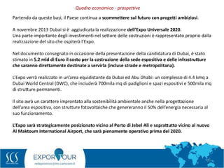 15
Partendo da queste basi, il Paese continua a scommettere sul futuro con progetti ambiziosi.
A novembre 2013 Dubai si è aggiudicata la realizzazione dell’Expo Universale 2020.
Una parte importante degli investimenti nel settore delle costruzioni è rappresentato proprio dalla
realizzazione del sito che ospiterà l’Expo.
Nel documento consegnato in occasione della presentazione della candidatura di Dubai, è stato
stimato in 5.2 mld di Euro il costo per la costruzione della sede espositiva e delle infrastrutture
che saranno direttamente destinate a servirla (incluse strade e metropolitana).
L’Expo verrà realizzato in un’area equidistante da Dubai ed Abu Dhabi: un complesso di 4.4 kmq a
Dubai World Central (DWC), che includerà 700mila mq di padiglioni e spazi espositivi e 500mila mq
di strutture permanenti.
Il sito avrà un carattere improntato alla sostenibilità ambientale anche nella progettazione
dell’area espositiva, con strutture fotovoltaiche che genereranno il 50% dell’energia necessaria al
suo funzionamento.
L’Expo sarà strategicamente posizionato vicino al Porto di Jebel Ali e soprattutto vicino al nuovo
Al Maktoum International Airport, che sarà pienamente operativo prima del 2020.
Quadro economico - prospettive
 