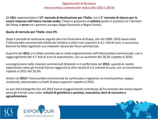 18
Gli EAU rappresentano il 15° mercato di destinazione per l’Italia, ma il 1° mercato di sbocco per le
nostre imprese nell’intero mondo arabo; l’Italia si posiziona al settimo posto in assoluto tra i fornitori
del Paese e terzo tra i partners europei (dopo Germania e Regno Unito).
Quota di mercato per l’Italia: circa 3%
Dopo il periodo di recessione seguito alla crisi finanziaria di Dubai, che nel 2009- 2010 aveva visto
l’interscambio commerciale bilaterale limitarsi a valori non superiori ai 4,1 mld di euro, il successivo
biennio ha fatto registrare una notevole ripresa dei flussi commerciali.
A partire dal 2011 si è infatti assistito ad un netto miglioramento nell’interscambio commerciale, con il
raggiungimento dei 4,7 mld di euro di esportazioni, con un aumento del 28,3% rispetto al 2010.
La progressione nelle relazioni commerciali bilaterali si è confermata nel 2012, quando le nostre
esportazioni verso gli Emirati hanno raggiunto la cifra record di 5,5 miliardi di euro, con un incremento
rispetto al 2011 del 16,5%.
Anche nel 2013 l’interscambio commerciale ha continuato a registrare un trend positivo, seppur
contenuto, attestandosi su livelli di poco superiori rispetto al 2012.
Le voci merceologiche che nel 2013 hanno maggiormente contribuito all’incremento del nostro export
verso gli Emirati sono state: articoli di gioielleria e preziosi, meccanica, beni di consumo e
agroalimentare.
Opportunità di Business
Interscambio commerciale Italia-EAU (2011-2014)
 