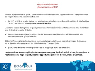 21
Secondo le previsioni SACE, gli EAU, come del resto tutti i Paesi del Golfo, rappresenteranno l’area più dinamica
per l’export italiano nei prossimi quattro anni.
 dal 2015 al 2018, le vendite italiane nei principali mercati della regione - Emirati Arabi Uniti, Arabia Saudita e
Qatar – cresceranno a un tasso medio annuo del 9% circa.
La costante crescita demografica e i guadagni esentasse hanno determinato un forte aumento della domanda di
aree destinate ai servizi al dettaglio.
 il settore delle vendite (retail) è, dopo il settore petrolifero, al secondo posto nell’economia non solo
emiratina ma di tutti gli stati del Golfo.
Gli Emirati Arabi ospitano alcuni dei centri commerciali più grandi al mondo e sono la principale destinazione
per lo shopping e le riesportazioni per il Medio Oriente, l’Europa e l’Asia
 gli EAU sono stati eletti come miglio Paese per lo shopping di marca e di alta qualità.
La domanda sarà sempre più orientata verso un maggiore livello di sofisticazione, innovazione e
ricerca di qualità negli acquisti, creando opportunità per i beni di lusso, moda e wellness.
Opportunità di Business
Cosa vendere negli EAU
 