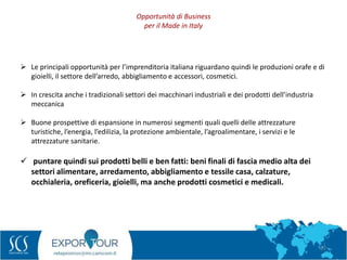 22
 Le principali opportunità per l’imprenditoria italiana riguardano quindi le produzioni orafe e di
gioielli, il settore dell’arredo, abbigliamento e accessori, cosmetici.
 In crescita anche i tradizionali settori dei macchinari industriali e dei prodotti dell’industria
meccanica
 Buone prospettive di espansione in numerosi segmenti quali quelli delle attrezzature
turistiche, l’energia, l’edilizia, la protezione ambientale, l’agroalimentare, i servizi e le
attrezzature sanitarie.
 puntare quindi sui prodotti belli e ben fatti: beni finali di fascia medio alta dei
settori alimentare, arredamento, abbigliamento e tessile casa, calzature,
occhialeria, oreficeria, gioielli, ma anche prodotti cosmetici e medicali.
Opportunità di Business
per il Made in Italy
 