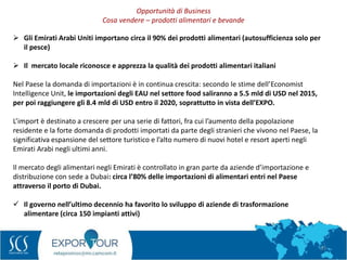 23
 Gli Emirati Arabi Uniti importano circa il 90% dei prodotti alimentari (autosufficienza solo per
il pesce)
 Il mercato locale riconosce e apprezza la qualità dei prodotti alimentari italiani
Nel Paese la domanda di importazioni è in continua crescita: secondo le stime dell’Economist
Intelligence Unit, le importazioni degli EAU nel settore food saliranno a 5.5 mld di USD nel 2015,
per poi raggiungere gli 8.4 mld di USD entro il 2020, soprattutto in vista dell’EXPO.
L’import è destinato a crescere per una serie di fattori, fra cui l’aumento della popolazione
residente e la forte domanda di prodotti importati da parte degli stranieri che vivono nel Paese, la
significativa espansione del settore turistico e l’alto numero di nuovi hotel e resort aperti negli
Emirati Arabi negli ultimi anni.
Il mercato degli alimentari negli Emirati è controllato in gran parte da aziende d’importazione e
distribuzione con sede a Dubai: circa l’80% delle importazioni di alimentari entri nel Paese
attraverso il porto di Dubai.
 Il governo nell’ultimo decennio ha favorito lo sviluppo di aziende di trasformazione
alimentare (circa 150 impianti attivi)
Opportunità di Business
Cosa vendere – prodotti alimentari e bevande
 