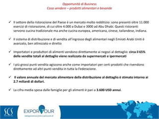 24
 Il settore della ristorazione del Paese è un mercato molto redditizio: sono presenti oltre 11.000
esercizi di ristorazione, di cui oltre 4.000 a Dubai e 3000 ad Abu Dhabi. Questi ristoranti
servono cucina tradizionale ma anche cucina europea, americana, cinese, tailandese, indiana.
 Il sistema di distribuzione e di vendita all’ingrosso degli alimentari negli Emirati Arabi Uniti è
avanzato, ben attrezzato e diretto
 Importatori e produttori di alimenti vendono direttamente ai negozi al dettaglio: circa il 65%
delle vendite totali al dettaglio viene realizzata da supermercati e ipermercati
 I più grossi punti vendita agiscono anche come importatori per certi prodotti che rivendono
direttamente ad altri punti vendita in tutta la Federazione.
 Il valore annuale del mercato alimentare della distribuzione al dettaglio è stimato intorno ai
2.7 miliardi di dollari.
 La cifra media spesa dalle famiglie per gli alimenti è pari a 3.600 USD annui.
Opportunità di Business
Cosa vendere – prodotti alimentari e bevande
 