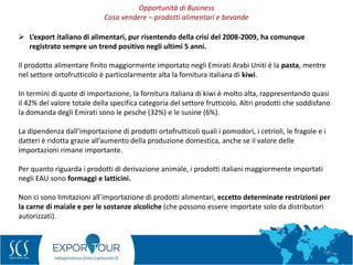 25
 L’export italiano di alimentari, pur risentendo della crisi del 2008-2009, ha comunque
registrato sempre un trend positivo negli ultimi 5 anni.
Il prodotto alimentare finito maggiormente importato negli Emirati Arabi Uniti è la pasta, mentre
nel settore ortofrutticolo è particolarmente alta la fornitura italiana di kiwi.
In termini di quote di importazione, la fornitura italiana di kiwi è molto alta, rappresentando quasi
il 42% del valore totale della specifica categoria del settore frutticolo. Altri prodotti che soddisfano
la domanda degli Emirati sono le pesche (32%) e le susine (6%).
La dipendenza dall’importazione di prodotti ortofrutticoli quali i pomodori, i cetrioli, le fragole e i
datteri è ridotta grazie all’aumento della produzione domestica, anche se il valore delle
importazioni rimane importante.
Per quanto riguarda i prodotti di derivazione animale, i prodotti italiani maggiormente importati
negli EAU sono formaggi e latticini.
Non ci sono limitazioni all’importazione di prodotti alimentari, eccetto determinate restrizioni per
la carne di maiale e per le sostanze alcoliche (che possono essere importate solo da distributori
autorizzati).
Opportunità di Business
Cosa vendere – prodotti alimentari e bevande
 