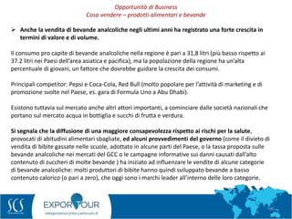 26
 Anche la vendita di bevande analcoliche negli ultimi anni ha registrato una forte crescita in
termini di valore e di volume.
Il consumo pro capite di bevande analcoliche nella regione è pari a 31,8 litri (più basso rispetto ai
37.2 litri nei Paesi dell’area asiatica e pacifica), ma la popolazione della regione ha un’alta
percentuale di giovani, un fattore che dovrebbe guidare la crescita dei consumi.
Principali competitor: Pepsi e Coca-Cola, Red Bull (molto popolare per l’attività di marketing e di
promozione svolte nel Paese, es. gara di Formula Uno a Abu Dhabi).
Esistono tuttavia sul mercato anche altri attori importanti, a cominciare dalle società nazionali che
portano sul mercato acqua in bottiglia e succhi di frutta e verdura.
Si segnala che la diffusione di una maggiore consapevolezza rispetto ai rischi per la salute,
provocati di abitudini alimentari sbagliate, ed alcuni provvedimenti del governo (come il divieto di
vendita di bibite gassate nelle scuole, adottato in alcune parti del Paese, o la tassa proposta sulle
bevande analcoliche nei mercati del GCC o le campagne informative sui danni causati dall’alto
contenuto di zuccheri di molte bevande ) ha iniziato ad influenzare le vendite di alcune categorie
di bevande analcoliche: molti produttori di bibite hanno quindi sviluppato bevande a basso
contenuto calorico (o pari a zero), che oggi sono i marchi leader all’interno delle loro categorie.
Opportunità di Business
Cosa vendere – prodotti alimentari e bevande
 