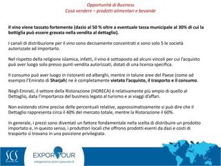 27
Il vino viene tassato fortemente (dazio al 50 % oltre a eventuale tassa municipale al 30% di cui la
bottiglia può essere gravata nella vendita al dettaglio).
I canali di distribuzione per il vino sono decisamente concentrati e sono solo 5 le società
autorizzate ad importarlo.
Nel rispetto della religione islamica, infatti, il vino è sottoposto ad alcuni vincoli per cui l’acquisto
può aver luogo solo presso punti vendita autorizzati, dotati di una licenza specifica.
Il consumo può aver luogo in ristoranti ed alberghi, mentre in talune aree del Paese (come ad
esempio l’Emirato di Sharjah) ne è completamente vietato l’acquisto, il trasporto e il consumo.
Negli Emirati, il settore della Ristorazione (HORECA) è relativamente più ampio di quello al
Dettaglio, data l’importanza del business legato al turismo e ai viaggi d’affari.
Non esistendo stime precise delle percentuali relative, approssimativamente si può dire che il
Dettaglio rappresenta circa il 40% del mercato totale, mentre la Ristorazione il 60%.
In generale, i prezzi sono diventati un fattore fondamentale nella scelta di distribuire un prodotto
importato e, in questo senso, i produttori locali che offrono prodotti esenti da dazi e costi di
trasporto si trovano in una posizione privilegiata.
Opportunità di Business
Cosa vendere – prodotti alimentari e bevande
 