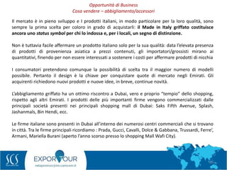 28
Il mercato è in pieno sviluppo e I prodotti italiani, in modo particolare per la loro qualità, sono
sempre la prima scelta per coloro in grado di acquistarli: il Made in Italy griffato costituisce
ancora uno status symbol per chi lo indossa e, per i locali, un segno di distinzione.
Non è tuttavia facile affermare un prodotto italiano solo per la sua qualità: data l’elevata presenza
di prodotti di provenienza asiatica a prezzi contenuti, gli importatori/grossisti mirano ai
quantitativi, finendo per non essere interessati a sostenere i costi per affermare prodotti di nicchia
I consumatori pretendono comunque la possibilità di scelta tra il maggior numero di modelli
possibile. Pertanto il design è la chiave per conquistare quote di mercato negli Emirati. Gli
acquirenti richiedono nuovi prodotti e nuove idee, in breve, continue novità.
L’abbigliamento griffato ha un ottimo riscontro a Dubai, vero e proprio “tempio” dello shopping,
rispetto agli altri Emirati. I prodotti delle più importanti firme vengono commercializzati dalle
principali società presenti nei principali shopping mall di Dubai: Saks Fifth Avenue, Splash,
Jashanmals, Bin Hendi, ecc.
Le firme italiane sono presenti in Dubai all’interno dei numerosi centri commerciali che si trovano
in città. Tra le firme principali ricordiamo : Prada, Gucci, Cavalli, Dolce & Gabbana, Trussardi, Ferre’,
Armani, Mariella Burani (aperto l’anno scorso presso lo shopping Mall Wafi City).
Opportunità di Business
Cosa vendere – abbigliamento/accessori
 