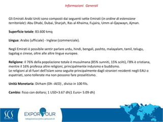 3
Gli Emirati Arabi Uniti sono composti dai seguenti sette Emirati (in ordine di estensione
territoriale): Abu Dhabi, Dubai, Sharjah, Ras al-Khaima, Fujaira, Umm al-Qaywayn, Ajman.
Superficie totale: 83.600 kmq
Lingua: Arabo (ufficiale) - Inglese (commerciale).
Negli Emirati è possibile sentir parlare urdu, hindi, bengali, pashto, malayalam, tamil, telugu,
tagalog e cinese, oltre alle altre lingue europee.
Religione: Il 76% della popolazione totale è musulmana (85% sunniti, 15% sciiti), l'8% è cristiana,
mentre il 16% professa altre religioni, principalmente induismo e buddismo.
Le religioni al di fuori dell'Islam sono seguite principalmente dagli stranieri residenti negli EAU o
espatriati, sono tollerate ma non possono fare proselitismo.
Unità Monetaria: Dirham (Dh -AED) , diviso in 100 fils.
Cambio: fisso con dollaro; 1 USD=3.67 dh(1 Euro= 5.09 dh)
Informazioni Generali
 