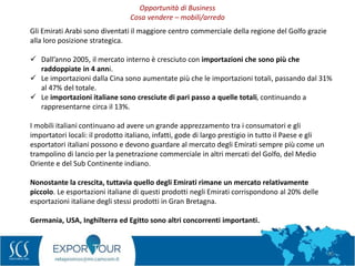 30
Gli Emirati Arabi sono diventati il maggiore centro commerciale della regione del Golfo grazie
alla loro posizione strategica.
 Dall’anno 2005, il mercato interno è cresciuto con importazioni che sono più che
raddoppiate in 4 anni.
 Le importazioni dalla Cina sono aumentate più che le importazioni totali, passando dal 31%
al 47% del totale.
 Le importazioni italiane sono cresciute di pari passo a quelle totali, continuando a
rappresentarne circa il 13%.
I mobili italiani continuano ad avere un grande apprezzamento tra i consumatori e gli
importatori locali: il prodotto italiano, infatti, gode di largo prestigio in tutto il Paese e gli
esportatori italiani possono e devono guardare al mercato degli Emirati sempre più come un
trampolino di lancio per la penetrazione commerciale in altri mercati del Golfo, del Medio
Oriente e del Sub Continente indiano.
Nonostante la crescita, tuttavia quello degli Emirati rimane un mercato relativamente
piccolo. Le esportazioni italiane di questi prodotti negli Emirati corrispondono al 20% delle
esportazioni italiane degli stessi prodotti in Gran Bretagna.
Germania, USA, Inghilterra ed Egitto sono altri concorrenti importanti.
Opportunità di Business
Cosa vendere – mobili/arredo
 
