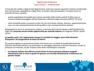 31
Il mercato dei mobili e degli arredi degli Emirati, tanto per quanto riguarda il settore residenziale
che commerciale, alberghiero e degli uffici, è sempre stato presentato e venduto come un
mercato di lusso; tuttavia:
- queste aspettative di qualità sono spesso smentite dalla realtà, poiché di fatto solo un
numero limitato di progetti utilizza materiali e rifiniture degni di essere definiti “di lusso”
- nella mentalità araba, lussuoso è tutto ciò che sia firmato, dorato, sfarzoso, apparentemente
caro, ma non necessariamente di alta qualità e non necessariamente costoso
Nonostante la crisi e la concorrenza asiatica, il mercato dell’interior design e dell’arredamento
negli EAU presenta ancora molte opportunità per aziende italiane che vogliano offrire i propri
servizi.
La qualità, però, non rappresenta sempre la variabile di maggior peso nelle decisioni
d’acquisto e di assegnazione di lavori di interni.
Per questa ragione la concorrenza locale, che lavora con un livello di qualità decisamente
inferiore alla media italiana, ha comunque un vantaggio notevole in termini di prezzo, sia per la
presenza sul mercato, sia per il basso costo della manodopera utilizzata.
• Le imprese italiane che offrono servizi chiavi in mano possono ottenere progetti
interessanti solo se sono in grado di operare sul mercato direttamente o attraverso un
partner locale.
Opportunità di Business
Cosa vendere – mobili/arredo
 