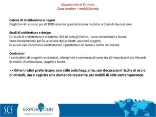 32
Catene di distribuzione e negozi
Negli Emirati vi sono piu di 2000 aziende specializzate in mobili e articoli di decorazione.
Studi di architettura e design
Gli studi di architettura e di interni, 946 in tutti gli Emirati, sono concentrati a Dubai.
Sono fondamentali per la selezione dei prodotti usati nei progetti.
In alcuni casi importano direttamente il prodotto o lo fanno a nome del cliente.
Contractor
I contrattisti di progetti residenziali, alberghieri e commerciali sono tra gli importatori più rilevanti
di mobili, illuminazione, tappeti e tende.
>> Gli emiratini preferiscono uno stile anticheggiante, con decorazioni ricche di oro e
di cristalli, ma si registra una domanda crescente per mobili di stile contemporaneo.
Opportunità di Business
Cosa vendere – mobili/arredo
 