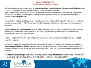 33
Gli EAU rappresentano il mercato dove le vendite di prodotti cosmetici hanno registrato i maggiori volumi, pari
a circa 331,3 milioni USD nel 2014 (più o meno il 24% in più rispetto al 2011).
Tra le categorie merceologiche più diffuse rientrano sia i cosmetici di alta qualità che di massa, soprattutto i
prodotti per il make-up, i prodotti per la cura della pelle, i prodotti per la cura dei capelli e delle unghie, i
profumi e i prodotti per le SPA.
In quest’ultimo ambito, gli EAU guidano il mercato con un aumento del 15% negli ultimi due anni e un’ulteriore
crescita stimata nel 2017 (+33,3% rispetto al 2012) a riprova del significativo potenziale esistente in questo
comparto.
Anche i prodotti per unghie e capelli - con un previsto aumento del 27% da qui al 2017 - e i profumi - con una
stimata spesa totale di circa 307 milioni USD nel 2017- rappresentano gli altri comparti con interessanti
prospettive di crescita per i prossimi anni.
Accanto ai segmenti di nicchia e quelli “giovani”, si segnala, inoltre, una crescente importanza per i prodotti
naturali ed organici.
La maggiore propensione agli acquisti di queste tipologie di prodotti è, peraltro, stimolata da una maggiore
articolazione dei canali di vendita, da quelli specifici per la cosmesi (con l’ausilio di expert sales assistant) ai
saloni di bellezza, nail bar, farmacie e studi di chirurghi plastici, oltre che i supermercati per i prodotti di base e
di massa.
 Molte multinazionali presenti in loco puntano, inoltre, sulla pubblicità dell’intero marchio – in termini di
packaging, ingredienti e proprietà dermatologiche – e non solo sui singoli prodotti.
Opportunità di Business
Cosa vendere – prodotti cosmetici
 