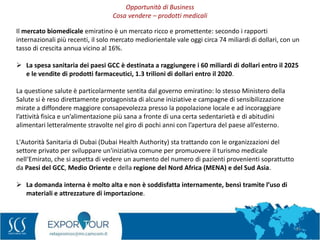 34
Il mercato biomedicale emiratino è un mercato ricco e promettente: secondo i rapporti
internazionali più recenti, il solo mercato mediorientale vale oggi circa 74 miliardi di dollari, con un
tasso di crescita annua vicino al 16%.
 La spesa sanitaria dei paesi GCC è destinata a raggiungere i 60 miliardi di dollari entro il 2025
e le vendite di prodotti farmaceutici, 1.3 trilioni di dollari entro il 2020.
La questione salute è particolarmente sentita dal governo emiratino: lo stesso Ministero della
Salute si è reso direttamente protagonista di alcune iniziative e campagne di sensibilizzazione
mirate a diffondere maggiore consapevolezza presso la popolazione locale e ad incoraggiare
l’attività fisica e un’alimentazione più sana a fronte di una certa sedentarietà e di abitudini
alimentari letteralmente stravolte nel giro di pochi anni con l’apertura del paese all’esterno.
L'Autorità Sanitaria di Dubai (Dubai Health Authority) sta trattando con le organizzazioni del
settore privato per sviluppare un'iniziativa comune per promuovere il turismo medicale
nell‘Emirato, che si aspetta di vedere un aumento del numero di pazienti provenienti soprattutto
da Paesi del GCC, Medio Oriente e della regione del Nord Africa (MENA) e del Sud Asia.
 La domanda interna è molto alta e non è soddisfatta internamente, bensì tramite l’uso di
materiali e attrezzature di importazione.
Opportunità di Business
Cosa vendere – prodotti medicali
 