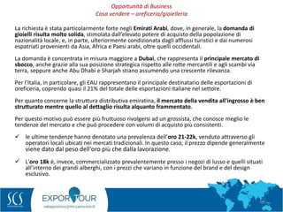 35
La richiesta è stata particolarmente forte negli Emirati Arabi, dove, in generale, la domanda di
gioielli risulta molto solida, stimolata dall’elevato potere di acquisto della popolazione di
nazionalità locale, e, in parte, ulteriormente condizionata dagli afflussi turistici e dai numerosi
espatriati provenienti da Asia, Africa e Paesi arabi, oltre quelli occidentali.
La domanda è concentrata in misura maggiore a Dubai, che rappresenta il principale mercato di
sbocco, anche grazie alla sua posizione strategica rispetto alle rotte mercantili e agli scambi via
terra, seppure anche Abu Dhabi e Sharjah stiano assumendo una crescente rilevanza.
Per l'Italia, in particolare, gli EAU rappresentano il principale destinatario delle esportazioni di
oreficeria, coprendo quasi il 21% del totale delle esportazioni italiane nel settore.
Per quanto concerne la struttura distributiva emiratina, il mercato della vendita all'ingrosso è ben
strutturato mentre quello al dettaglio risulta alquanto frammentato.
Per questo motivo può essere più fruttuoso rivolgersi ad un grossista, che conosce meglio le
tendenze del mercato e che può procedere con volumi di acquisto più consistenti.
 le ultime tendenze hanno denotato una prevalenza dell’oro 21-22k, venduto attraverso gli
operatori locali ubicati nei mercati tradizionali. In questo caso, il prezzo dipende generalmente
viene dato dal peso dell'oro più che dalla lavorazione.
 L'oro 18k è, invece, commercializzato prevalentemente presso i negozi di lusso e quelli situati
all’interno dei grandi alberghi, con i prezzi che variano in funzione del brand e del design
esclusivo.
Opportunità di Business
Cosa vendere – oreficeria/gioielleria
 