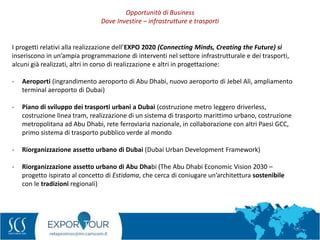 36
I progetti relativi alla realizzazione dell’EXPO 2020 (Connecting Minds, Creating the Future) si
inseriscono in un’ampia programmazione di interventi nel settore infrastrutturale e dei trasporti,
alcuni già realizzati, altri in corso di realizzazione e altri in progettazione:
- Aeroporti (ingrandimento aeroporto di Abu Dhabi, nuovo aeroporto di Jebel Ali, ampliamento
terminal aeroporto di Dubai)
- Piano di sviluppo dei trasporti urbani a Dubai (costruzione metro leggero driverless,
costruzione linea tram, realizzazione di un sistema di trasporto marittimo urbano, costruzione
metropolitana ad Abu Dhabi, rete ferroviaria nazionale, in collaborazione con altri Paesi GCC,
primo sistema di trasporto pubblico verde al mondo
- Riorganizzazione assetto urbano di Dubai (Dubai Urban Development Framework)
- Riorganizzazione assetto urbano di Abu Dhabi (The Abu Dhabi Economic Vision 2030 –
progetto ispirato al concetto di Estidama, che cerca di coniugare un’architettura sostenibile
con le tradizioni regionali)
Opportunità di Business
Dove Investire – infrastrutture e trasporti
 