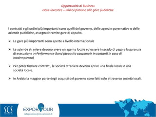 37
I contratti e gli ordini più importanti sono quelli del governo, delle agenzie governative o delle
aziende pubbliche, assegnati tramite gare di appalto.
 Le gare più importanti sono aperte a livello internazionale
 Le aziende straniere devono avere un agente locale ed essere in grado di pagare la garanzia
di esecuzione >>Performance Bond (deposito cauzionale in contanti in caso di
inadempienza)
 Per poter firmare contratti, le società straniere devono aprire una filiale locale o una
società locale.
 In Arabia la maggior parte degli acquisti del governo sono fatti solo attraverso società locali.
Opportunità di Business
Dove Investire – Partecipazione alle gare pubbliche
 