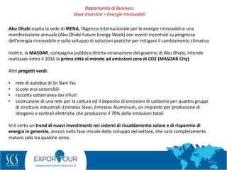 38
Abu Dhabi ospita la sede di IRENA, l’Agenzia Internazionale per le energie rinnovabili e una
manifestazione annuale (Abu Dhabi Future Energy Week) con eventi incentrati su progresso
dell’energia rinnovabile e sullo sviluppo di soluzioni pratiche per mitigare il cambiamento climatico
Inoltre, la MASDAR, compagnia pubblica diretta emanazione del governo di Abu Dhabi, intende
realizzare entro il 2016 la prima città al mondo ad emissioni zero di CO2 (MASDAR City).
Altri progetti verdi:
• rete di autobus di Sir Bani Yas
• scuole eco-sostenibili
• raccolta sotterranea dei rifiuti
• costruzione di una rete per la cattura ed il deposito di emissioni di carbonio per quattro gruppi
di strutture industriali: Emirates Steel, Emirates Aluminium, un impianto per produzione di
idrogeno e centrali elettriche che producono il 70% delle emissioni totali
Vi è certo un trend di nuovi investimenti nei sistemi di riscaldamento solare e di risparmio di
energia in generale, ancora nella fase iniziale dello sviluppo del settore, che sarà completamente
maturo solo tra qualche anno.
Opportunità di Business
Dove Investire – Energie rinnovabili
 