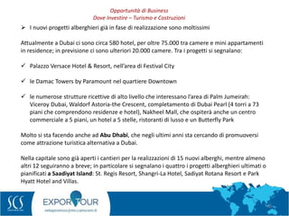 40
 I nuovi progetti alberghieri già in fase di realizzazione sono moltissimi
Attualmente a Dubai ci sono circa 580 hotel, per oltre 75.000 tra camere e mini appartamenti
in residence; in previsione ci sono ulteriori 20.000 camere. Tra i progetti si segnalano:
 Palazzo Versace Hotel & Resort, nell’area di Festival City
 le Damac Towers by Paramount nel quartiere Downtown
 le numerose strutture ricettive di alto livello che interessano l’area di Palm Jumeirah:
Viceroy Dubai, Waldorf Astoria-the Crescent, completamento di Dubai Pearl (4 torri a 73
piani che comprendono residenze e hotel), Nakheel Mall, che ospiterà anche un centro
commerciale a 5 piani, un hotel a 5 stelle, ristoranti di lusso e un Butterfly Park
Molto si sta facendo anche ad Abu Dhabi, che negli ultimi anni sta cercando di promuoversi
come attrazione turistica alternativa a Dubai.
Nella capitale sono già aperti i cantieri per la realizzazioni di 15 nuovi alberghi, mentre almeno
altri 12 seguiranno a breve; in particolare si segnalano i quattro i progetti alberghieri ultimati o
pianificati a Saadiyat Island: St. Regis Resort, Shangri-La Hotel, Sadiyat Rotana Resort e Park
Hyatt Hotel and Villas.
Opportunità di Business
Dove Investire – Turismo e Costruzioni
 