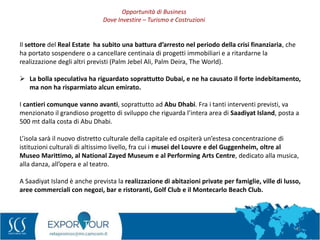 41
Il settore del Real Estate ha subito una battura d’arresto nel periodo della crisi finanziaria, che
ha portato sospendere o a cancellare centinaia di progetti immobiliari e a ritardarne la
realizzazione degli altri previsti (Palm Jebel Ali, Palm Deira, The World).
 La bolla speculativa ha riguardato soprattutto Dubai, e ne ha causato il forte indebitamento,
ma non ha risparmiato alcun emirato.
I cantieri comunque vanno avanti, soprattutto ad Abu Dhabi. Fra i tanti interventi previsti, va
menzionato il grandioso progetto di sviluppo che riguarda l’intera area di Saadiyat Island, posta a
500 mt dalla costa di Abu Dhabi.
L’isola sarà il nuovo distretto culturale della capitale ed ospiterà un’estesa concentrazione di
istituzioni culturali di altissimo livello, fra cui i musei del Louvre e del Guggenheim, oltre al
Museo Marittimo, al National Zayed Museum e al Performing Arts Centre, dedicato alla musica,
alla danza, all’opera e al teatro.
A Saadiyat Island è anche prevista la realizzazione di abitazioni private per famiglie, ville di lusso,
aree commerciali con negozi, bar e ristoranti, Golf Club e il Montecarlo Beach Club.
Opportunità di Business
Dove Investire – Turismo e Costruzioni
 