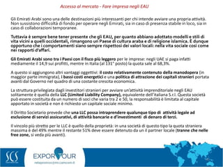 43
Gli Emirati Arabi sono una delle destinazioni più interessanti per chi intende avviare una propria attività.
Non sussistono difficoltà di fondo per operare negli Emirati, sia in caso di presenza stabile in loco, sia in
caso di collaborazioni temporanee.
Tuttavia è sempre bene tener presente che gli EAU, per quanto abbiano adottato modelli e stili di
vita vicini a quelli occidentali, rimangono un Paese di cultura araba e di religione islamica. È dunque
opportuno che i comportamenti siano sempre rispettosi dei valori locali: nella vita sociale così come
nei rapporti d’affari.
Gli Emirati Arabi sono tra i Paesi con il fisco più leggero per le imprese: negli UAE si paga infatti
mediamente il 14,9 sui profitti, mentre in Italia (al 131° posto) la quota sale al 68,3%.
A questo si aggiungono altri vantaggi oggettivi: il costo relativamente contenuto della manodopera (in
maggior parte immigrata), i bassi costi energetici e una politica di attrazione dei capitali stranieri portata
avanti dal Governo nel quadro di una costante crescita economica.
La struttura privilegiata dagli investitori stranieri per avviare un’attività imprenditoriale negli EAU
solitamente è quella della LLC (Limited Liability Company), equivalente dell’italiana S.r.l. Questa società
può essere costituita da un numero di soci che varia tra 2 e 50, la responsabilità è limitata al capitale
apportato in società e non è richiesto un capitale sociale minimo.
Il Diritto Societario prevede che una LLC possa intraprendere qualunque tipo di attività legale ad
esclusione di servizi assicurativi, di attività bancarie e d’investimenti di denaro di terzi.
Il vincolo più stretto per le LLC è quello della proprietà: in una società di questo tipo la quota straniera
massima è del 49% mentre il restante 51% deve essere detenuto da un il partner locale (tranne che nelle
free zone, si veda più avanti).
Accesso al mercato - Fare impresa negli EAU
 