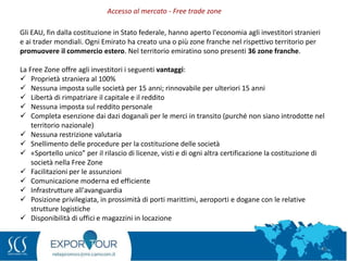 45
Gli EAU, fin dalla costituzione in Stato federale, hanno aperto l'economia agli investitori stranieri
e ai trader mondiali. Ogni Emirato ha creato una o più zone franche nel rispettivo territorio per
promuovere il commercio estero. Nel territorio emiratino sono presenti 36 zone franche.
La Free Zone offre agli investitori i seguenti vantaggi:
 Proprietà straniera al 100%
 Nessuna imposta sulle società per 15 anni; rinnovabile per ulteriori 15 anni
 Libertà di rimpatriare il capitale e il reddito
 Nessuna imposta sul reddito personale
 Completa esenzione dai dazi doganali per le merci in transito (purché non siano introdotte nel
territorio nazionale)
 Nessuna restrizione valutaria
 Snellimento delle procedure per la costituzione delle società
 «Sportello unico” per il rilascio di licenze, visti e di ogni altra certificazione la costituzione di
società nella Free Zone
 Facilitazioni per le assunzioni
 Comunicazione moderna ed efficiente
 Infrastrutture all'avanguardia
 Posizione privilegiata, in prossimità di porti marittimi, aeroporti e dogane con le relative
strutture logistiche
 Disponibilità di uffici e magazzini in locazione
Accesso al mercato - Free trade zone
 