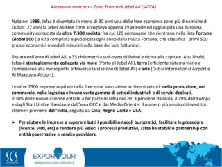 47
Nata nel 1985, Jafza è diventata in meno di 30 anni una delle free economic zone più dinamiche di
Dubai: 27 anni fa Jebel Ali Free Zone accoglieva appena 19 aziende ed oggi ospita una business
community composta da oltre 7.300 società, fra cui 120 compagnie che rientrano nella lista Fortune
Global 500 (la lista compilata e pubblicata ogni anno dalla rivista Fortune, che classifica i primi 500
gruppi economici mondiali misurati sulla base del loro fatturato).
Situata nell’area di Jebel Ali, a 35 chilometri a sud-ovest di Dubai e vicina alla capitale Abu Dhabi,
Jafza è strategicamente collegata via mare (Porto di Jebel Ali), terra (efficiente sistema viario e
connessione alla metropolita attraverso la stazione di Jebel Ali) e aria (Dubai International Airport e
Al Maktoum Airport).
Le oltre 7300 imprese ospitate nella free zone sono attive in diversi settori: nella produzione, nel
commercio, nella logistica e in una vasta gamma di settori industriali e di servizi dedicati.
Il 30% delle nuove aziende entrate a far parte di Jafza nel 2013 proviene dall’Asia, il 29% dall’Europa
e dagli Stati Uniti e il restante dall’area GCC e dal Medio Oriente: il numero più ampio di investitori
stranieri proviene dall’India, seguita da Cina, Regno Unito e USA.
 Per aiutare le imprese a superare tutti i possibili ostacoli burocratici, facilitare le procedure
(licenze, visti, etc) e rendere più veloci i processi produttivi, Jafza ha stabilito partnership con
entità governative e service providers.
Accesso al mercato – Zona Franca di Jebel Ali (JAFZA)
 