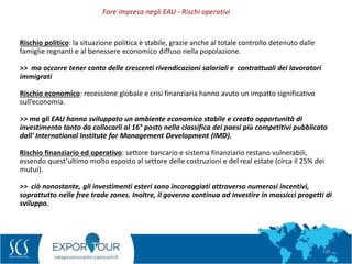 48
Rischio politico: la situazione politica è stabile, grazie anche al totale controllo detenuto dalle
famiglie regnanti e al benessere economico diffuso nella popolazione.
>> ma occorre tener conto delle crescenti rivendicazioni salariali e contrattuali dei lavoratori
immigrati
Rischio economico: recessione globale e crisi finanziaria hanno avuto un impatto significativo
sull’economia.
>> ma gli EAU hanno sviluppato un ambiente economico stabile e creato opportunità di
investimento tanto da collocarli al 16° posto nella classifica dei paesi più competitivi pubblicata
dall' International Institute for Management Development (IMD).
Rischio finanziario ed operativo: settore bancario e sistema finanziario restano vulnerabili,
essendo quest’ultimo molto esposto al settore delle costruzioni e del real estate (circa il 25% dei
mutui).
>> ciò nonostante, gli investimenti esteri sono incoraggiati attraverso numerosi incentivi,
soprattutto nelle free trade zones. Inoltre, il governo continua ad investire in massicci progetti di
sviluppo.
Fare impresa negli EAU - Rischi operativi
 
