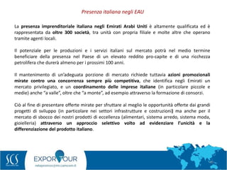 49
Presenza italiana negli EAU
La presenza imprenditoriale italiana negli Emirati Arabi Uniti è altamente qualificata ed è
rappresentata da oltre 300 società, tra unità con propria filiale e molte altre che operano
tramite agenti locali.
Il potenziale per le produzioni e i servizi italiani sul mercato potrà nel medio termine
beneficiare della presenza nel Paese di un elevato reddito pro-capite e di una ricchezza
petrolifera che durerà almeno per i prossimi 100 anni.
Il mantenimento di un’adeguata porzione di mercato richiede tuttavia azioni promozionali
mirate contro una concorrenza sempre più competitiva, che identifica negli Emirati un
mercato privilegiato, e un coordinamento delle imprese italiane (in particolare piccole e
medie) anche “a valle”, oltre che “a monte”, ad esempio attraverso la formazione di consorzi.
Ciò al fine di presentare offerte mirate per sfruttare al meglio le opportunità offerte dai grandi
progetti di sviluppo (in particolare nei settori infrastrutture e costruzioni) ma anche per il
mercato di sbocco dei nostri prodotti di eccellenza (alimentari, sistema arredo, sistema moda,
gioielleria) attraverso un approccio selettivo volto ad evidenziare l’unicità e la
differenziazione del prodotto italiano.
 