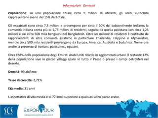 5
Popolazione: su una popolazione totale circa 9 milioni di abitanti, gli arabi autoctoni
rappresentano meno del 15% del totale.
Gli espatriati sono circa 7,3 milioni e provengono per circa il 50% dal subcontinente indiano; la
comunità indiana conta più di 1,75 milioni di residenti, seguita da quella pakistana con circa 1,25
milioni e dai circa 500 mila bengalesi del Bangladesh. Oltre un milione di residenti è costituito da
rappresentanti di altre comunità asiatiche in particolare Thailandia, Filippine e Afghanistan,
mentre circa 500 mila residenti provengono da Europa, America, Australia e Sudafrica. Numerosa
anche la presenza di iraniani, palestinesi, egiziani.
Circa l'88% della popolazione degli Emirati Arabi Uniti risiede in agglomerati urbani. Il restante 12%
della popolazione vive in piccoli villaggi sparsi in tutto il Paese o presso i campi petroliferi nel
deserto.
Densità: 99 ab/kmq
Tasso di crescita: 2,71%
Età media: 31 anni
L'aspettativa di vita media è di 77 anni, superiore a qualsiasi altro paese arabo.
Informazioni Generali
 