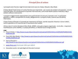 50
I principali centri fieristici negli Emirati Arabi Uniti sono tre: Dubai, Sharjah e Abu Dhabi.
Il Dubai World Trade Centre è il centro fieristico più importante - per numero di visitatori ed espositori - di tutta
l'area del Golfo, con manifestazioni di portata internazionale, come Arab Health (settore medicale) o Big 5
(settore edilizia e costruzioni).
I comparti maggiormente rappresentati sono quelli dei beni di consumo, durevoli e non: in particolare
gioielleria, mobili e complementi di arredo, abbigliamento e comparto moda, sistema casa ed edilizia,
informatica.
L'Expo-Centre di Sharjah è il secondo per importanza nel Paese, avendo acquisito rilevanza in alcuni settori,
come la gioielleria e le macchine per la lavorazione del metallo.
Ultimo nato è il centro fieristico di Abu Dhabi, ADNEC, nel quale vengono organizzate - tra le altre - importanti
manifestazioni come l'ADIPEC, in campo petrolifero, e il World Future Energy Summit.
LINK
 Fiere di Dubai >> http://www.ice.gov.it/paesi/asia/emirati/upload/159/Exhibitions%20%20of%202015%20-
%20Dubai.pdf
 Fiere 2015 Abu Dhabi>> http://www.ice.gov.it/paesi/asia/emirati/upload/159/Exhibitions%20%202015%20-
%20Abu%20Dhabi.pdf
 Fiere di Sharjah>>
http://www.ice.gov.it/paesi/asia/emirati/upload/159/Exhibitions%20%202015%20Sharjah.pdf
 www.nfiere.com (ricerca per città e per settori)
 Consultare anche i siti web degli enti fiera dei 3 emirati
Principali fiere di settore
 