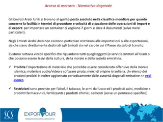 51
Gli Emirati Arabi Uniti si trovano al quinto posto assoluto nella classifica mondiale per quanto
concerne la facilità in termini di procedure e velocità di attuazione delle operazioni di import e
di export: per importare un container ci vogliono 7 giorni e circa 4 documenti (salvo merci
particolari).
Negli Emirati Arabi Uniti non esistono particolari restrizioni alle importazioni o alle esportazioni,
sia che siano direttamente destinati agli Emirati sia nel caso in cui il Paese sia solo di transito.
Esistono tuttavia vincoli specifici che riguardano tutti quegli oggetti (o servizi) contrari all’Islam o
che possano essere lesivi della cultura, della morale e della società emiratina.
 Proibita l’importazione di materiale che potrebbe essere considerato offensivo della morale
islamica; materiale audio/video e software pirata; merci di origine israeliana. Un elenco dei
prodotti proibiti è inoltre aggiornato periodicamente dalle autorità doganali emiratine >> vedi
elenco
 Restrizioni sono previste per l’alcol, il tabacco, le armi da fuoco ed i prodotti suini, medicine e
prodotti farmaceutici, fertilizzanti e prodotti chimici, sementi (serve un permesso specifico)
Acceso al mercato - Normativa doganale
 