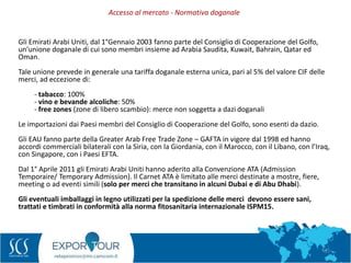 52
Gli Emirati Arabi Uniti, dal 1°Gennaio 2003 fanno parte del Consiglio di Cooperazione del Golfo,
un’unione doganale di cui sono membri insieme ad Arabia Saudita, Kuwait, Bahrain, Qatar ed
Oman.
Tale unione prevede in generale una tariffa doganale esterna unica, pari al 5% del valore CIF delle
merci, ad eccezione di:
- tabacco: 100%
- vino e bevande alcoliche: 50%
- free zones (zone di libero scambio): merce non soggetta a dazi doganali
Le importazioni dai Paesi membri del Consiglio di Cooperazione del Golfo, sono esenti da dazio.
Gli EAU fanno parte della Greater Arab Free Trade Zone – GAFTA in vigore dal 1998 ed hanno
accordi commerciali bilaterali con la Siria, con la Giordania, con il Marocco, con il Libano, con l’Iraq,
con Singapore, con i Paesi EFTA.
Dal 1° Aprile 2011 gli Emirati Arabi Uniti hanno aderito alla Convenzione ATA (Admission
Temporaire/ Temporary Admission). Il Carnet ATA è limitato alle merci destinate a mostre, fiere,
meeting o ad eventi simili (solo per merci che transitano in alcuni Dubai e di Abu Dhabi).
Gli eventuali imballaggi in legno utilizzati per la spedizione delle merci devono essere sani,
trattati e timbrati in conformità alla norma fitosanitaria internazionale ISPM15.
Accesso al mercato - Normativa doganale
 