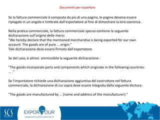 54
Se la fattura commerciale è composta da più di una pagina, le pagine devono essere
ripiegate in un angolo e timbrate dall'esportatore al fine di dimostrare la loro coerenza .
Nella pratica commerciale, la fattura commerciale spesso contiene la seguente
dichiarazione sull'origine delle merci:
"We hereby declare that the mentioned merchandise is being exported for our own
account. The goods are of pure ... origin."
Tale dichiarazione deve essere firmata dall'esportatore.
Se del caso, è altresì ammissibile la seguente dichiarazione :
"The goods incorporate parts and components which originate in the following countries:
... ."
Se l'importatore richiede una dichiarazione aggiuntiva del costruttore nel fattura
commerciale, la dichiarazione di cui sopra deve essere integrata dalla seguente dicitura:
"The goods are manufactured by ... (name and address of the manufacturer)."
Documenti per esportare
 