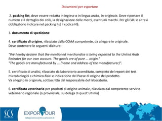 55
2. packing list, deve essere redatta in inglese o in lingua araba, in originale. Deve riportare il
numero e il dettaglio dei colli, la designazione delle merci, eventuali marchi. Per gli EAU è altresì
obbligatorio indicare nel packing list il codice HS.
3. documento di spedizione
4. certificato di origine, rilasciato dalla CCIAA competente, da allegare in originale.
Deve contenere le seguenti diciture:
"We hereby declare that the mentioned merchandise is being exported to the United Arab
Emirates for our own account. The goods are of pure ... origin."
"The goods are manufactured by ... (name and address of the manufacturer)".
5. certificato di analisi, rilasciato da laboratorio accreditato, completo del report dei test
microbiologici e chimico-fisici e indicazione del Paese di origine del prodotto.
Va allegato in originale, sottoscritto dal responsabile del laboratorio.
6. certificato veterinario per prodotti di origine animale, rilasciato dal competente servizio
veterinario regionale (o provinciale, su delega di quest’ultimo)
Documenti per esportare
 