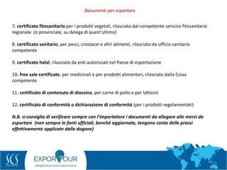 56
7. certificato fitosanitario per i prodotti vegetali, rilasciato dal competente servizio fitosanitario
regionale (o provinciale, su delega di quest’ultimo)
8. certificato sanitario, per pesci, crostacei e altri alimenti, rilasciato da ufficio sanitario
competente
9. certificato halal, rilasciato da enti autorizzati nel Paese di esportazione
10. free sale certificate, per medicinali e per prodotti alimentari, rilasciato dalla Cciaa
competente
11. certificato di contenuto di diossina, per carne di pollo e per latticini
12. certificato di conformità o dichiarazione di conformità (per i prodotti regolamentati)
N.B. si consiglia di verificare sempre con l’importatore i documenti da allegare alle merci da
esportare (non sempre le fonti ufficiali, benché aggiornate, tengono conto delle prassi
effettivamente applicate dalle dogane)
Documenti per esportare
 