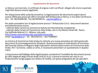 57
La fattura commerciale, il certificato di origine e altri certificati allegati alla merce esportata
negli EAU devono essere legalizzati.
Per disposizione delle autorità emiratine, la legalizzazione dei documenti export dovrà
essere effettuata presso gli Uffici Consolari dell'Ambasciata in Roma, in Via della Camilluccia
551 - Tel. 06/36306100 - Fax 06/36306155 - uaeroma@tin.it.
Per poter procedere con la legalizzazione presso l’ Ambasciata E.A.U. i documenti devono
precedentemente essere:
- vidimati dalla Camera di commercio Italiana territorialmente competente
- vidimati dalla Camera di Commercio Italo Araba, sita in Via Monte Parioli 48 - Roma
Via Goffredo Mameli 11 –Milano- sito web:
http://www.cameraitaloaraba.org/vidimazioni.php.
email: itaraba@tin.it – Tel. 06/3226751 – 02/71090907
La Camera di Commercio Italo-Araba ha istituito una nuova procedura di vidimazione dei
documenti di accompagnamento all'export. Questa procedura è subordinata all'iscrizione
dell'azienda italiana al Registro degli Esportatori istituito dalla Camera di Commercio Italo-
Araba. Per l`iscrizione, valida un anno, è necessario presentare un questionario in duplice
copia.
L'inosservanza dell’obbligo della legalizzazione comporterà l'invalidità dei documenti presso
gli uffici doganali degli Emirati Arabi Uniti (E.A.U), e presso le banche nel caso in cui
l’esportazione venga pagata con lettera di credito, con grave pregiudizio per gli operatori.
Legalizzazione dei documenti
 