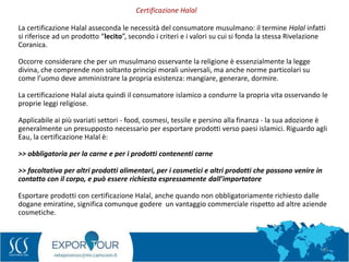 59
La certificazione Halal asseconda le necessità del consumatore musulmano: il termine Halal infatti
si riferisce ad un prodotto “lecito”, secondo i criteri e i valori su cui si fonda la stessa Rivelazione
Coranica.
Occorre considerare che per un musulmano osservante la religione è essenzialmente la legge
divina, che comprende non soltanto principi morali universali, ma anche norme particolari su
come l’uomo deve amministrare la propria esistenza: mangiare, generare, dormire.
La certificazione Halal aiuta quindi il consumatore islamico a condurre la propria vita osservando le
proprie leggi religiose.
Applicabile ai più svariati settori - food, cosmesi, tessile e persino alla finanza - la sua adozione è
generalmente un presupposto necessario per esportare prodotti verso paesi islamici. Riguardo agli
Eau, la certificazione Halal è:
>> obbligatoria per la carne e per i prodotti contenenti carne
>> facoltativa per altri prodotti alimentari, per i cosmetici e altri prodotti che possono venire in
contatto con il corpo, e può essere richiesta espressamente dall’importatore
Esportare prodotti con certificazione Halal, anche quando non obbligatoriamente richiesto dalle
dogane emiratine, significa comunque godere un vantaggio commerciale rispetto ad altre aziende
cosmetiche.
Certificazione Halal
 