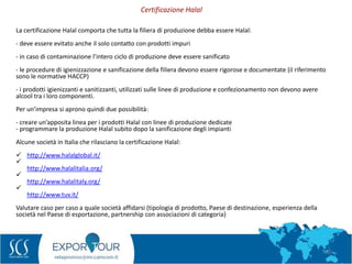 60
La certificazione Halal comporta che tutta la filiera di produzione debba essere Halal:
- deve essere evitato anche il solo contatto con prodotti impuri
- in caso di contaminazione l’intero ciclo di produzione deve essere sanificato
- le procedure di igienizzazione e sanificazione della filiera devono essere rigorose e documentate (il riferimento
sono le normative HACCP)
- i prodotti igienizzanti e sanitizzanti, utilizzati sulle linee di produzione e confezionamento non devono avere
alcool tra i loro componenti.
Per un’impresa si aprono quindi due possibilità:
- creare un’apposita linea per i prodotti Halal con linee di produzione dedicate
- programmare la produzione Halal subito dopo la sanificazione degli impianti
Alcune società in Italia che rilasciano la certificazione Halal:
 http://www.halalglobal.it/

http://www.halalitalia.org/

http://www.halalitaly.org/

http://www.tuv.it/
Valutare caso per caso a quale società affidarsi (tipologia di prodotto, Paese di destinazione, esperienza della
società nel Paese di esportazione, partnership con associazioni di categoria)
Certificazione Halal
 