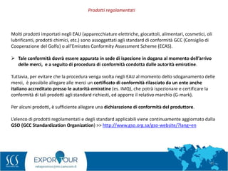 61
Molti prodotti importati negli EAU (apparecchiature elettriche, giocattoli, alimentari, cosmetici, oli
lubrificanti, prodotti chimici, etc.) sono assoggettati agli standard di conformità GCC (Consiglio di
Cooperazione del Golfo) o all’Emirates Conformity Assessment Scheme (ECAS).
 Tale conformità dovrà essere appurata in sede di ispezione in dogana al momento dell’arrivo
delle merci, e a seguito di procedura di conformità condotta dalle autorità emiratine.
Tuttavia, per evitare che la procedura venga svolta negli EAU al momento dello sdoganamento delle
merci, è possibile allegare alle merci un certificato di conformità rilasciato da un ente anche
italiano accreditato presso le autorità emiratine (es. IMQ), che potrà ispezionare e certificare la
conformità di tali prodotti agli standard richiesti, ed apporre il relativo marchio (G-mark).
Per alcuni prodotti, è sufficiente allegare una dichiarazione di conformità del produttore.
L’elenco di prodotti regolamentati e degli standard applicabili viene continuamente aggiornato dalla
GSO (GCC Standardization Organization) >> http://www.gso.org.sa/gso-website/?lang=en
Prodotti regolamentati
 
