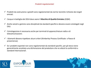 62
 Prodotti da costruzione e gioielli sono regolamentati da norme tecniche richieste dai singoli
emirati.
 L’acqua in bottiglia dal 2014 deve avere Il Marchio di Qualità Emirates (EQM).
 Anche veicoli e gomme sono disciplinati da standard specifici e devono essere omologati negli
EAU.
 L’omologazione è necessaria anche per terminali di apparecchiature radio e di
telecomunicazioni.
 I diamanti devono rispettare alcuni criteri (Kimberley Process Certificate e Paese di
provenienza).
 Se i prodotti esportati non sono regolamentati da standard specifici, per gli stessi viene
generalmente accettata una dichiarazione del produttore che ne attesti la conformità a
standard internazionali.
Prodotti regolamentati
 