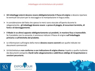 63
 Gli imballaggi esterni devono recare obbligatoriamente il Paese di origine e devono riportare
le eventuali istruzioni per lo stoccaggio e la manipolazione in lingua araba.
 In considerazione del fatto che spesso le merci sono stoccate all’aperto durante lo
sdoganamento, gli imballaggi devono essere a prova di pioggia, di escursioni termiche, di
furto e di danneggiamento.
 Il Made in va altresì apposto obbligatoriamente sui prodotti, in maniera fissa e inamovibile.
Se il prodotto non lo consente, è ammesso indicare il Paese di origine sull’imballaggio
primario o sull’etichetta del prodotto.
 Le informazioni sull’origine della merce devono essere coerenti con quelle indicate nei
documenti commerciali.
 Un’etichettatura non conforme o con indicazione di origine diversa rispetto a quella risultante
dai documenti comporta ritardi nello sdoganamento o addirittura obbligo di riesportazione e
sanzioni pecuniarie.
Imballaggio ed etichettatura dei prodotti
 