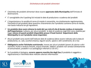 65
 L’etichetta dei prodotti alimentari deve essere approvata dalla Municipality dell’Emirato di
destinazione.
 E’ consigliabile che il packing list includa le date di produzione e scadenza dei prodotti
 L'importazione e la vendita di carne di maiale è consentita, ma strettamente regolamentata;
l’etichetta di tali prodotti deve avvertire chiaramente che il prodotto contiene carne di maiale,
non basta indicarlo tar gli ingredienti.
 Un prodotto deve avere almeno la metà del suo ciclo di vita di durata residua al momento
dell’importazione; tuttavia, per alcuni prodotti le date di scadenza negli EAU sono stabilite per
legge (elenco di questi prodotti disponibile presso il Food Control Department della
Municipality in cui il prodotto viene importato)
 Alcuni prodotti sono esenti dall’indicare date di scadenza (deve essere indicata solo la data di
produzione), es. sale, zucchero bianco, legumi secchi, spezie e altri condimenti, tè e riso
 Obbligatoria anche l’etichetta nutrizionale, tranne per alcuni prodotti (poveri di calorie e altri
nutrienti, frutta e verdure fresche, acqua minerale, additivi, prodotti non venduti direttamente
al consumatore, prodotti il cui packaging è inferiore ai 10 cm.)
 Se il prodotto è biologico, occorre apporre marchio bio degli Eau (il prodotto è soggetto a
registrazione) e l’etichetta deve indicare ulteriori informazioni
Etichettatura dei prodotti alimentari
 