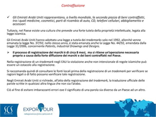 66
 Gli Emirati Arabi Uniti rappresentano, a livello mondiale, la seconda piazza di beni contraffatti,
tra i quali medicine, cosmetici, parti di ricambio di auto, CD, telefoni cellulari, abbigliamento e
accessori
Tuttavia, nel Paese esiste una cultura che prevede una forte tutela della proprietà intellettuale, legata alla
legge islamica.
Gli Emirati Arabi Uniti hanno adottato una legge a tutela dei trademarks solo nel 1992, allorché venne
emanata la legge No. 37/92; nello stesso anno, é stata emanata anche la Legge No. 44/92, emendata dalla
Legge 31/2006, concernente Patents, Industrial Drawings and Designs.
 Il processo di registrazione dei marchi è di circa 8 mesi, ma si ritiene un’operazione necessaria
proprio a causa della forte diffusione dei marchi e dei beni contraffatti nel Paese.
Nella registrazione di un trademark negli EAU la violazione anche non intenzionale di regole islamiche può
essere un ostacolo alla registrazione.
Si raccomanda quindi di consultare le fonti locali prima della registrazione di un trademark per verificare se
ragioni legali o di fatto possano vanificare tale registrazione.
Negli Emirati Arabi Uniti si richiede, all’atto della registrazione del trademark, la traduzione ufficiale delle
parole scritte in qualsiasi altra lingua che non sia l’arabo.
Ciò al fine di evitare imbarazzanti errori ove il significato di una parola sia diverso da un Paese ad un altro.
Contraffazione
 