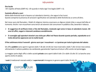 68
Ora locale
+3h rispetto all'Italia (GMT+4); +2h quando in Italia vige l'ora legale (GMT + 3).
Festività ufficiali e orari
Molte delle festività locali si basano sul calendario islamico, che segue le fasi lunari.
Questo comporta la presenza di variazioni significative nel calendario delle festività da un anno all'altro.
Nel mese sacro del Ramadan, i fedeli di religione islamica osservano un digiuno totale (cibo e acqua) dall'alba al
tramonto. Anche i non musulmani sono tenuti ad astenersi dal consumare in pubblico cibo, bevande e tabacco.
 Si suggerisce di verificare inizio e fine del Ramadan, mutevole ogni anno in base al calendario lunare. Gli
orari di uffici, negozi e ristoranti cambiano sensibilmente.
 Si sconsiglia agli operatori stranieri una visita per affari nel Paese durante questo periodo, soprattutto se si
tratta del primo approccio con la realtà locale
Il fine settimana inizia il venerdì - giorno sacro per i musulmani - e si protrae per tutta la giornata del sabato.
Gli uffici pubblici sono aperti in genere dalle 7.30 alle 14.30 (nei mesi invernali) o dalle 7 alle 13 (nei mesi estivi);
ultimamente il settore pubblico sta cambiando, garantendo l'apertura di alcuni uffici anche nel pomeriggio.
La maggior parte degli uffici e delle società private sono aperti dalle 8 alle 13 e dalle 16 alle 19. Le banche sono
aperte anche di sabato.
I souk (i tradizionali mercati arabi) e i supermercati rimangono in genere aperti dalle 10 alle 23.
Info pratiche
 