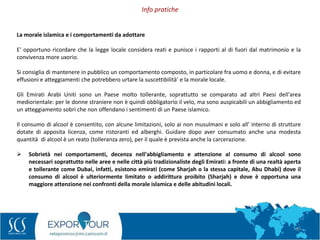 69
Info pratiche
.
La morale islamica e i comportamenti da adottare
E' opportuno ricordare che la legge locale considera reati e punisce i rapporti al di fuori dal matrimonio e la
convivenza more uxorio.
Si consiglia di mantenere in pubblico un comportamento composto, in particolare fra uomo e donna, e di evitare
effusioni e atteggiamenti che potrebbero urtare la suscettibilità' e la morale locale.
Gli Emirati Arabi Uniti sono un Paese molto tollerante, soprattutto se comparato ad altri Paesi dell'area
mediorientale: per le donne straniere non è quindi obbligatorio il velo, ma sono auspicabili un abbigliamento ed
un atteggiamento sobri che non offendano i sentimenti di un Paese islamico.
Il consumo di alcool è consentito, con alcune limitazioni, solo ai non musulmani e solo all' interno di strutture
dotate di apposita licenza, come ristoranti ed alberghi. Guidare dopo aver consumato anche una modesta
quantità di alcool è un reato (tolleranza zero), per il quale è prevista anche la carcerazione.
 Sobrietà nei comportamenti, decenza nell'abbigliamento e attenzione al consumo di alcool sono
necessari soprattutto nelle aree e nelle città più tradizionaliste degli Emirati: a fronte di una realtà aperta
e tollerante come Dubai, infatti, esistono emirati (come Sharjah o la stessa capitale, Abu Dhabi) dove il
consumo di alcool è ulteriormente limitato o addirittura proibito (Sharjah) e dove è opportuna una
maggiore attenzione nei confronti della morale islamica e delle abitudini locali.
 