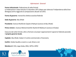 7
Forma istituzionale: Federazione di sette Emirati
La Federazione è stata istituita il 2 dicembre 1971 (dopo aver ottenuto l’indipendenza dalla Gran
Bretagna) ed ha raggiunto la composizione attuale nel 1972.
Forma di governo: monarchia elettiva assoluta federale
Sede di governo: Abu Dhabi
Presidente: Sceicco Khalifa bin Zayed al‐Nahyan (sceicco di Abu Dhabi)
Primo ministro: Sceicco Mohammed Bin Rashid Al Maktoum (sceicco di Dubai)
Ciascuno dei sette Emirati, oltre a formare coi propri rappresentanti il governo federale possiede
il proprio governo locale.
Capitale: Abu Dhabi. Dubai è il centro commerciale e finanziario.
Confini: Arabia Saudita a ovest e a sud, Oman a est
Membro di: CCG, Lega Araba, ONU, WTO e OPEC
Informazioni Generali
 