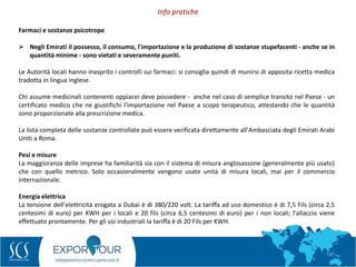 70
Info pratiche
.
Farmaci e sostanze psicotrope
 Negli Emirati il possesso, il consumo, l'importazione e la produzione di sostanze stupefacenti - anche se in
quantità minime - sono vietati e severamente puniti.
Le Autorità locali hanno inasprito i controlli sui farmaci: si consiglia quindi di munirsi di apposita ricetta medica
tradotta in lingua inglese.
Chi assume medicinali contenenti oppiacei deve possedere - anche nel caso di semplice transito nel Paese - un
certificato medico che ne giustifichi l'importazione nel Paese a scopo terapeutico, attestando che le quantità
sono proporzionate alla prescrizione medica.
La lista completa delle sostanze controllate può essere verificata direttamente all'Ambasciata degli Emirati Arabi
Uniti a Roma.
Pesi e misure
La maggioranza delle imprese ha familiarità sia con il sistema di misura anglosassone (generalmente più usato)
che con quello metrico. Solo occasionalmente vengono usate unità di misura locali, mai per il commercio
internazionale.
Energia elettrica
La tensione dell'elettricità erogata a Dubai è di 380/220 volt. La tariffa ad uso domestico è di 7,5 Fils (circa 2,5
centesimi di euro) per KWH per i locali e 20 fils (circa 6,5 centesimi di euro) per i non locali; l'allaccio viene
effettuato prontamente. Per gli usi industriali la tariffa è di 20 Fils per KWH.
 