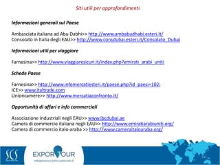 71
Informazioni generali sul Paese
Ambasciata italiana ad Abu Dabhi>> http://www.ambabudhabi.esteri.it/
Consolato in Italia degli EAU>> http://www.consdubai.esteri.it/Consolato_Dubai
Informazioni utili per viaggiare
Farnesina>> http://www.viaggiaresicuri.it/index.php?emirati_arabi_uniti
Schede Paese
Farnesina>> http://www.infomercatiesteri.it/paese.php?id_paesi=102;
ICE>> www.italtrade.com
Unioncamere>> http://www.mercatiaconfronto.it/
Opportunità di affari e info commerciali
Associazione industriali negli EAU>> www.ibcdubai.ae
Camera di commercio italiana negli EAU>> http://www.emiratiarabiuniti.org/
Camera di commercio italo-araba >> http://www.cameraitaloaraba.org/
Siti utili per approfondimenti
 