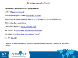 72
Rischi e opportunità di business, dati economici
SACE>> http://www.sace.it/
Economist Intelligence Unit>> http://www.eiu.com/
Fondo monetario internazionale (FMI)>> http://www.imf.org/external/index.htm
OCSE>> http://www.oecd.org/
CIA World Factbook>> https://www.cia.gov/
UAE Interact >> http://www.uaeinteract.com/italian/
Doing Business>> http://www.doingbusiness.org/
Sito ICE: link utili
E ancora: EU, Banca Mondiale, Transparency International, Heritage Foundation, Unimondo,
ISPI, etc.
Siti utili per approfondimenti
 