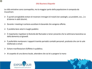 Le città emiratine sono cosmopolite, ma la maggior parte della popolazione è composta da
musulmani.
 Ė quindi consigliabile evitare di mostrare immagini di maiali (nei cataloghi, sui prodotti, ecc…) o
di donne in abiti discinti.
 Durante i meeting è cortesia accettare le bevande che vengono offerte.
 Ė proibito bere alcol in luoghi pubblici.
 Ė importante rispettare la festività del Ramadan e tener presente che la settimana lavorativa va
dalla domenica al giovedì.
 Ė preferibile mantenere i rapporti tramite periodici contatti personali, piuttosto che con le sole
telefonate o email.
 Evitare manifestazioni d’affetto in pubblico.
 Al cospetto di una donna locale, attendere che sia lei a porgere la mano
EAU Business Etiquette
 